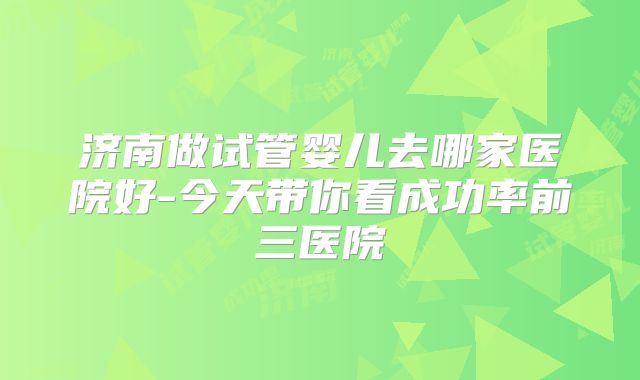 济南做试管婴儿去哪家医院好-今天带你看成功率前三医院