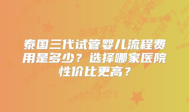 泰国三代试管婴儿流程费用是多少？选择哪家医院性价比更高？