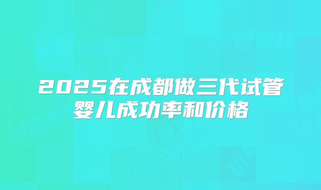 2025在成都做三代试管婴儿成功率和价格