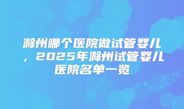 滁州哪个医院做试管婴儿,2025年滁州试管婴儿医院名单一览