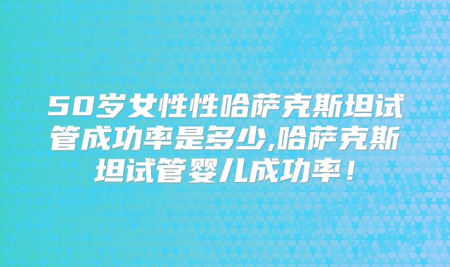50岁女性性哈萨克斯坦试管成功率是多少,哈萨克斯坦试管婴儿成功率!