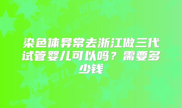 染色体异常去浙江做三代试管婴儿可以吗？需要多少钱