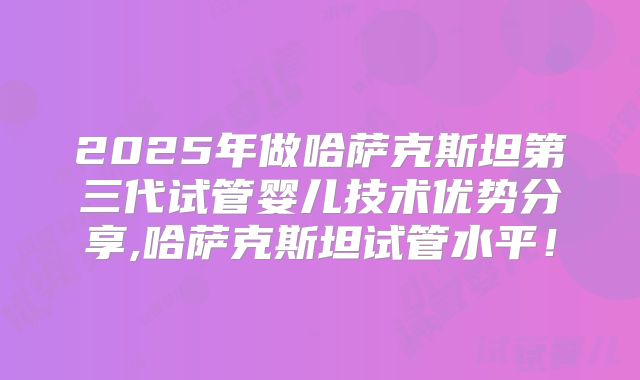 2025年做哈萨克斯坦第三代试管婴儿技术优势分享,哈萨克斯坦试管水平!
