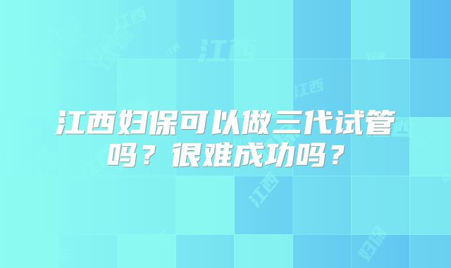 江西妇保可以做三代试管吗？很难成功吗？