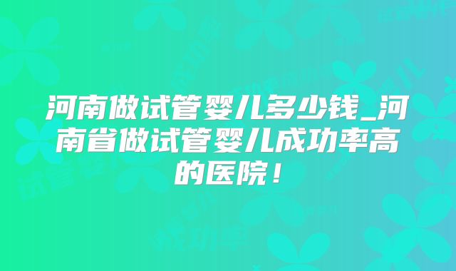 河南做试管婴儿多少钱_河南省做试管婴儿成功率高的医院！