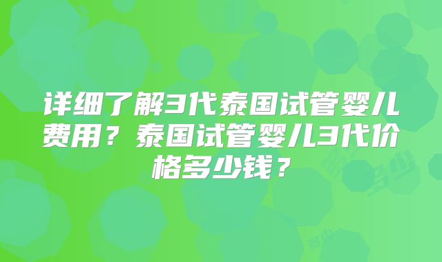 详细了解3代泰国试管婴儿费用？泰国试管婴儿3代价格多少钱？
