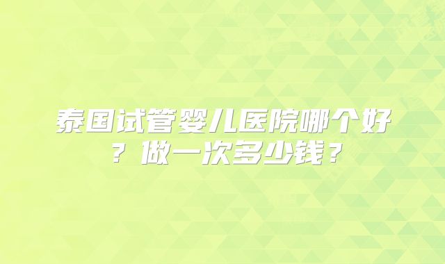 泰国试管婴儿医院哪个好？做一次多少钱？