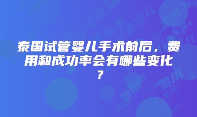 泰国试管婴儿手术前后，费用和成功率会有哪些变化？