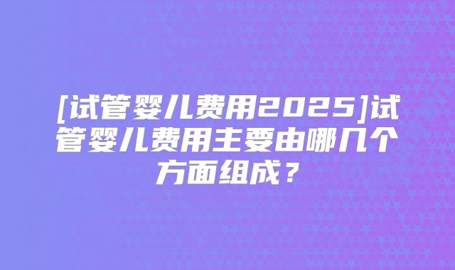 [试管婴儿费用2025]试管婴儿费用主要由哪几个方面组成？