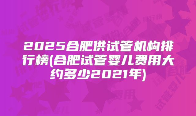 2025合肥供试管机构排行榜(合肥试管婴儿费用大约多少2021年)