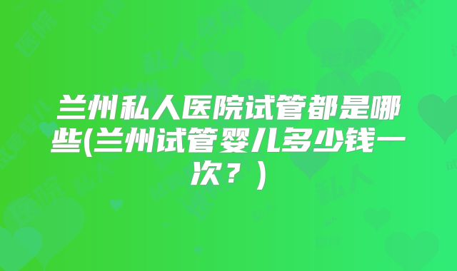 兰州私人医院试管都是哪些(兰州试管婴儿多少钱一次?)
