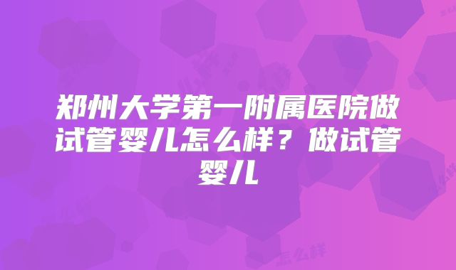 郑州大学第一附属医院做试管婴儿怎么样?做试管婴儿