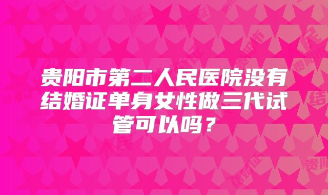 贵阳市第二人民医院没有结婚证单身女性做三代试管可以吗?