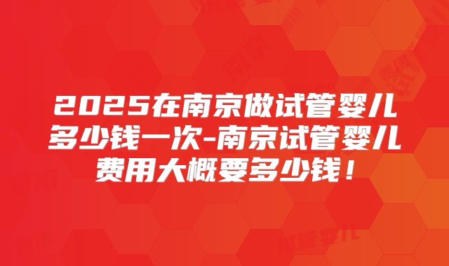 2025在南京做试管婴儿多少钱一次-南京试管婴儿费用大概要多少钱！