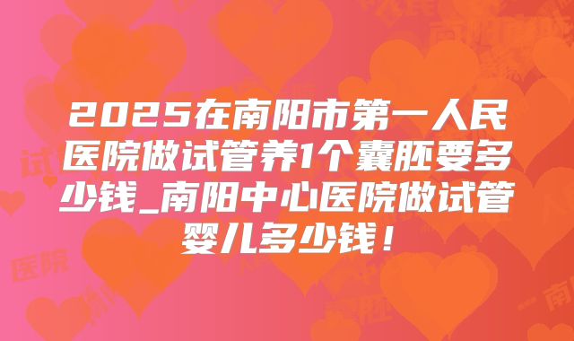 2025在南阳市第一人民医院做试管养1个囊胚要多少钱_南阳中心医院做试管婴儿多少钱!
