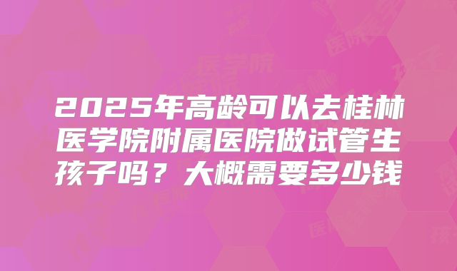 2025年高龄可以去桂林医学院附属医院做试管生孩子吗？大概需要多少钱