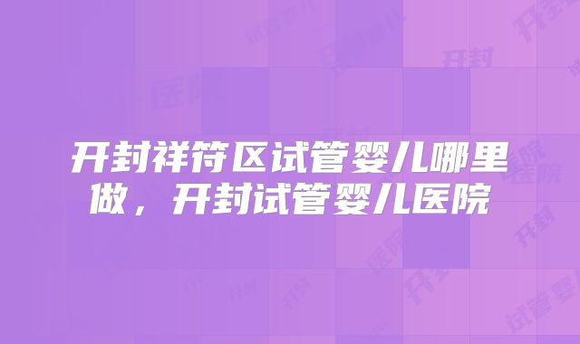 开封祥符区试管婴儿哪里做，开封试管婴儿医院