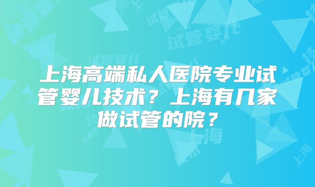 上海高端私人医院专业试管婴儿技术？上海有几家做试管的院？
