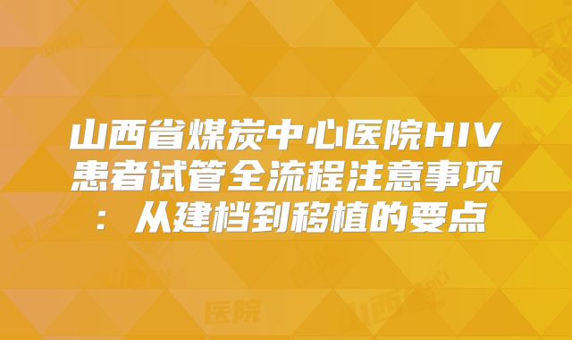 山西省煤炭中心医院HIV患者试管全流程注意事项:从建档到移植的要点