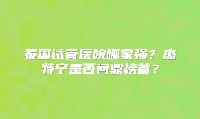 泰国试管医院哪家强?杰特宁是否问鼎榜首?