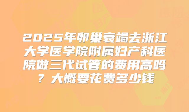 2025年卵巢衰竭去浙江大学医学院附属妇产科医院做三代试管的费用高吗？大概要花费多少钱