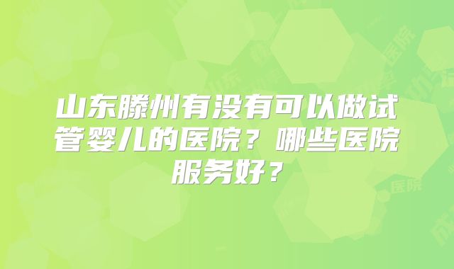 山东滕州有没有可以做试管婴儿的医院？哪些医院服务好？