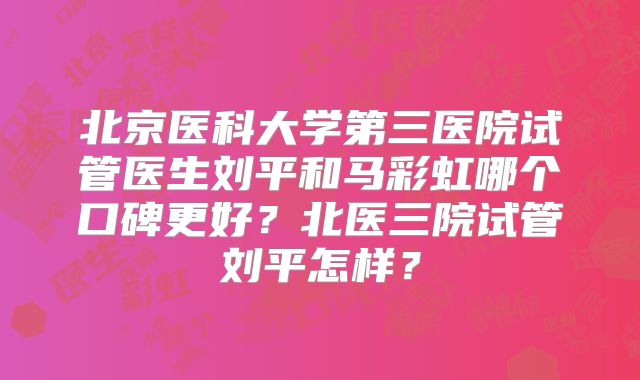 北京医科大学第三医院试管医生刘平和马彩虹哪个口碑更好？北医三院试管刘平怎样？