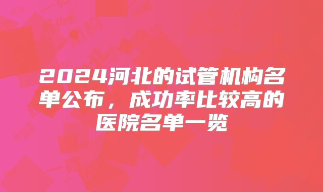 2024河北的试管机构名单公布,成功率比较高的医院名单一览