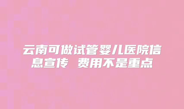 云南可做试管婴儿医院信息宣传 费用不是重点