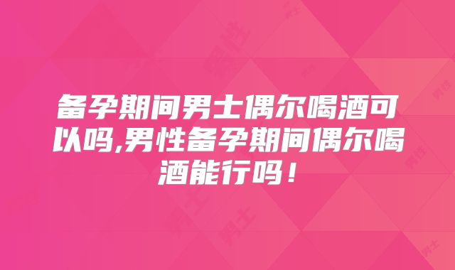 备孕期间男士偶尔喝酒可以吗,男性备孕期间偶尔喝酒能行吗！