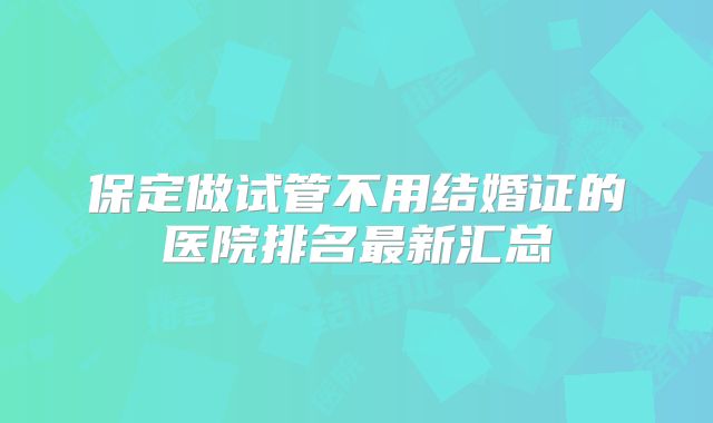 保定做试管不用结婚证的医院排名最新汇总