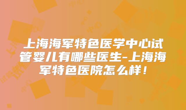 上海海军特色医学中心试管婴儿有哪些医生-上海海军特色医院怎么样!