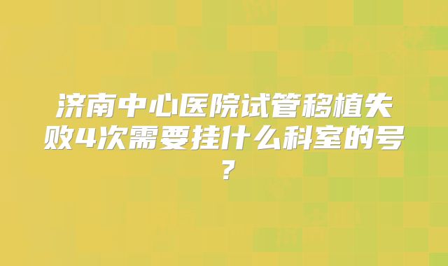 济南中心医院试管移植失败4次需要挂什么科室的号?