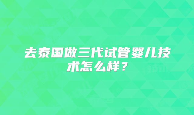 去泰国做三代试管婴儿技术怎么样？