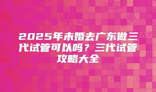 2025年未婚去广东做三代试管可以吗?三代试管攻略大全