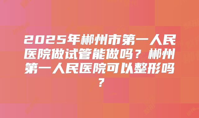 2025年郴州市第一人民医院做试管能做吗?郴州第一人民医院可以整形吗?