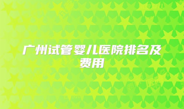 广州试管婴儿医院排名及费用