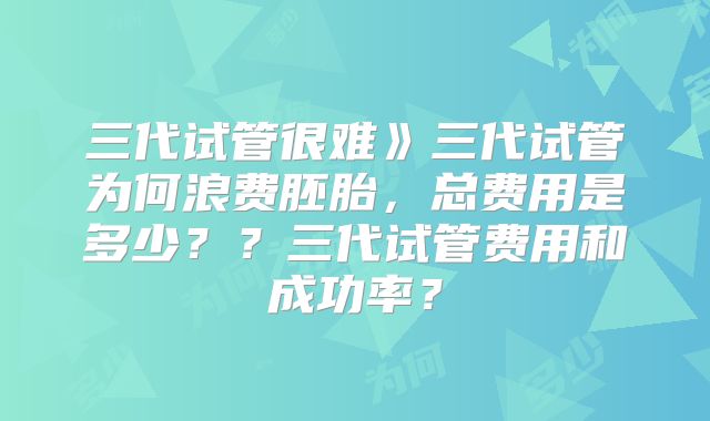 三代试管很难》三代试管为何浪费胚胎,总费用是多少??三代试管费用和成功率?
