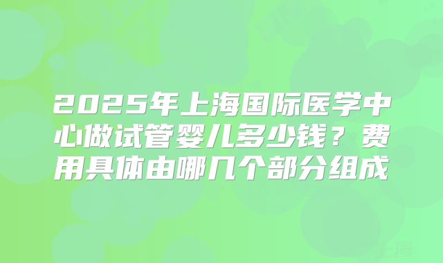 2025年上海国际医学中心做试管婴儿多少钱？费用具体由哪几个部分组成