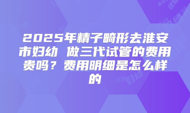 2025年精子畸形去淮安市妇幼 做三代试管的费用贵吗?费用明细是怎么样的