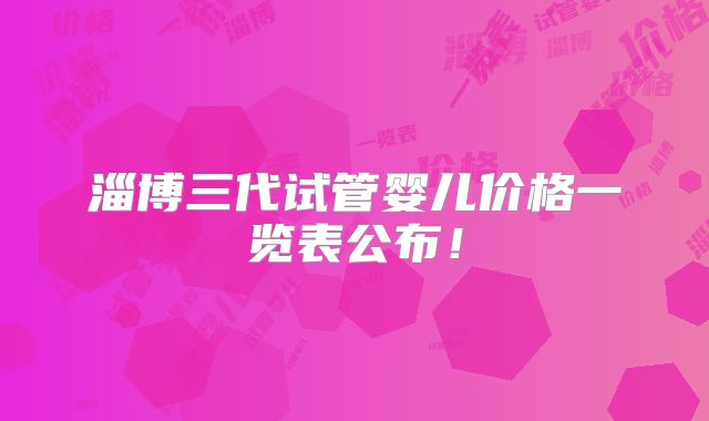 淄博三代试管婴儿价格一览表公布！