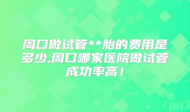 周口做试管**胎的费用是多少,周口哪家医院做试管成功率高！