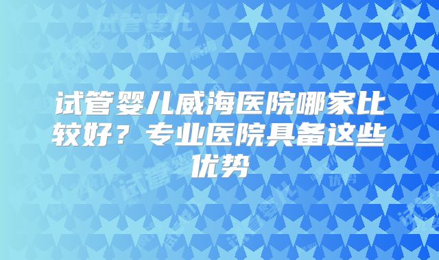 试管婴儿威海医院哪家比较好？专业医院具备这些优势