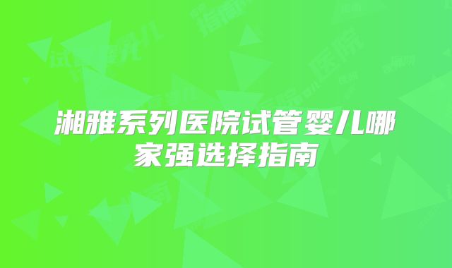 湘雅系列医院试管婴儿哪家强选择指南