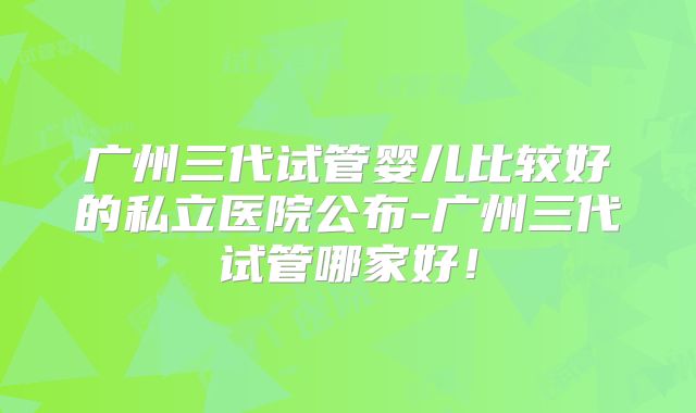 广州三代试管婴儿比较好的私立医院公布-广州三代试管哪家好！