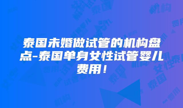 泰国未婚做试管的机构盘点-泰国单身女性试管婴儿费用！