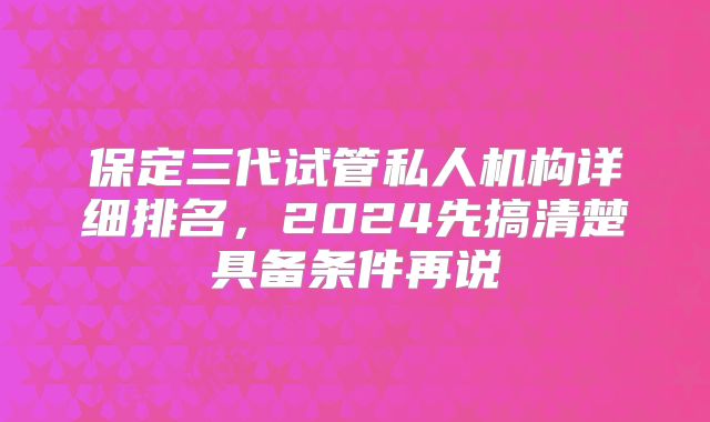 保定三代试管私人机构详细排名,2024先搞清楚具备条件再说
