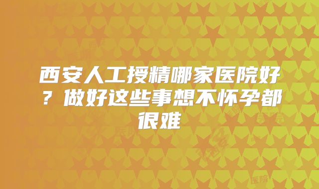 西安人工授精哪家医院好?做好这些事想不怀孕都很难