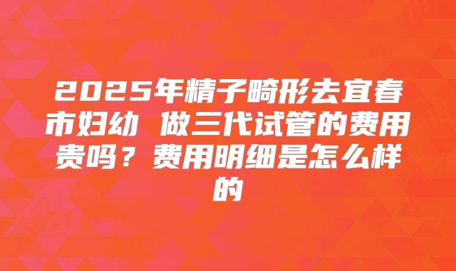 2025年精子畸形去宜春市妇幼 做三代试管的费用贵吗?费用明细是怎么样的