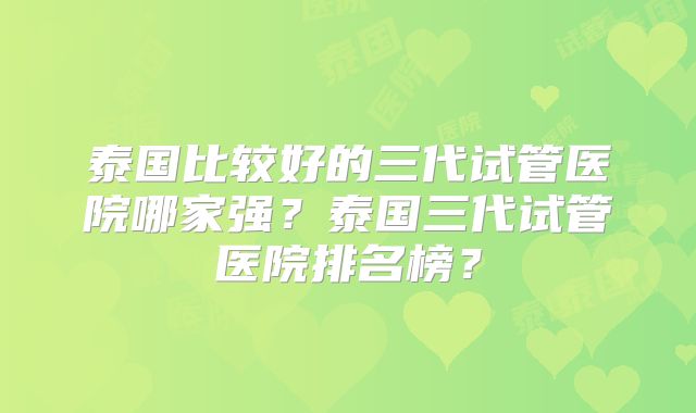 泰国比较好的三代试管医院哪家强?泰国三代试管医院排名榜?